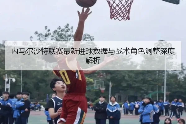 内马尔沙特联赛最新进球数据与战术角色调整深度解析（s16lol）